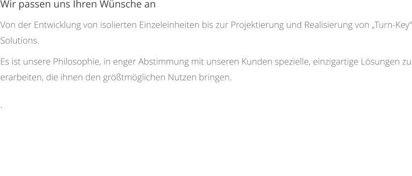 Wir passen uns Ihren Wünsche an Von der Entwicklung von isolierten Einzeleinheiten bis zur Projektierung und Realisierung von „Turn-Key“ Solutions. Es ist unsere Philosophie, in enger Abstimmung mit unseren Kunden spezielle, einzigartige Lösungen zu erarbeiten, die ihnen den größtmöglichen Nutzen bringen. .